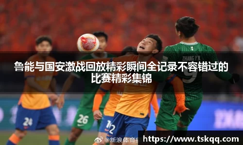 鲁能与国安激战回放精彩瞬间全记录不容错过的比赛精彩集锦